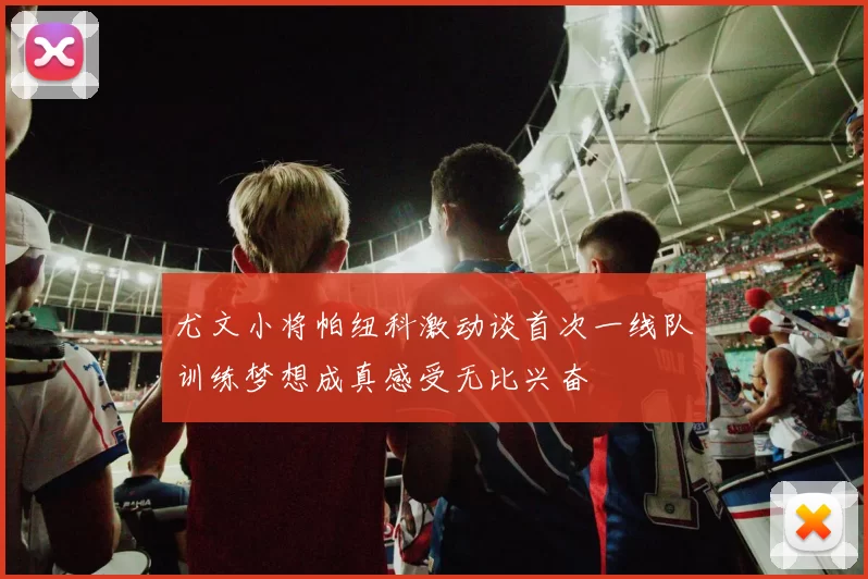 尤文小将帕纽科激动谈首次一线队训练梦想成真感受无比兴奋