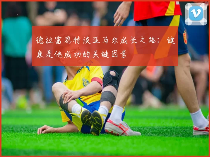 德拉富恩特谈亚马尔成长之路：健康是他成功的关键因素
