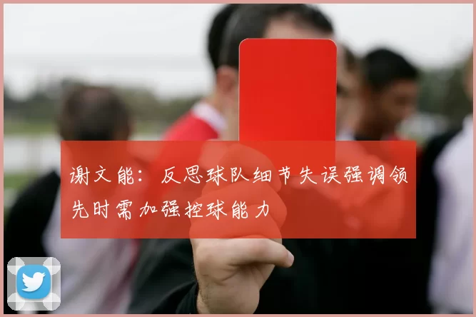 谢文能：反思球队细节失误强调领先时需加强控球能力