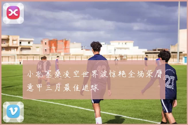小孔塞桑凌空世界波惊艳全场荣膺意甲三月最佳进球