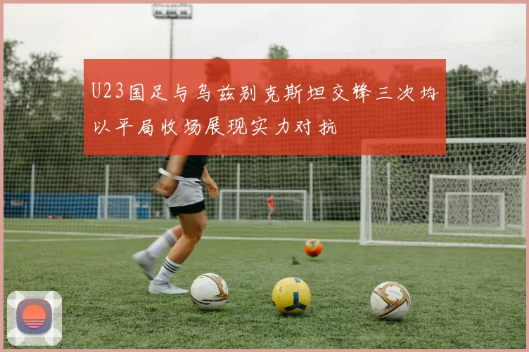 U23国足与乌兹别克斯坦交锋三次均以平局收场展现实力对抗