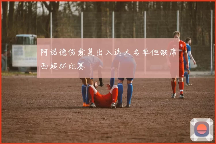阿诺德伤愈复出入选大名单但缺席西超杯比赛