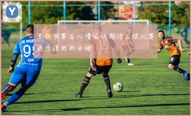 王秋明赛后心情愉悦期待后续比赛逐步追赶积分榜