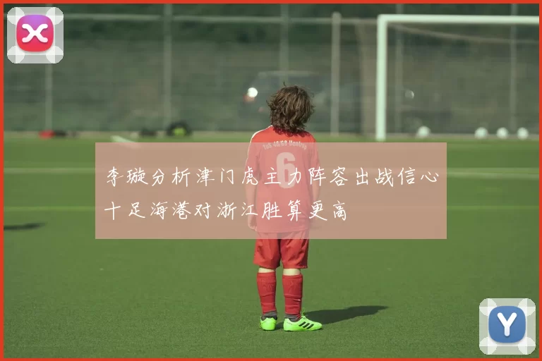 李璇分析津门虎主力阵容出战信心十足海港对浙江胜算更高