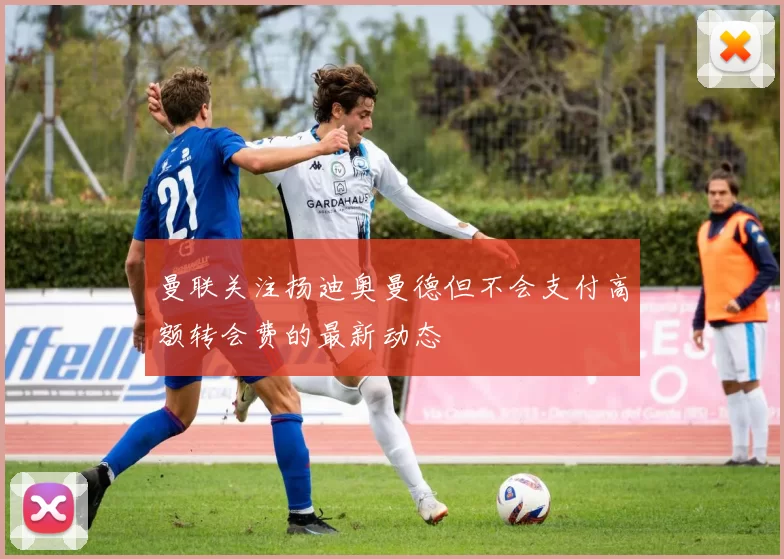 曼联关注扬迪奥曼德但不会支付高额转会费的最新动态