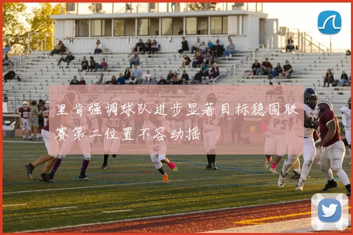 里肯强调球队进步显著目标稳固联赛第二位置不容动摇