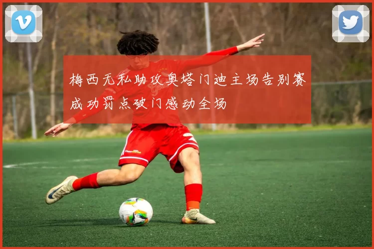 梅西无私助攻奥塔门迪主场告别赛成功罚点破门感动全场