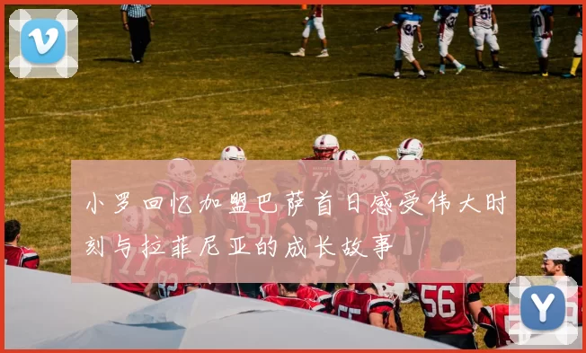 小罗回忆加盟巴萨首日感受伟大时刻与拉菲尼亚的成长故事