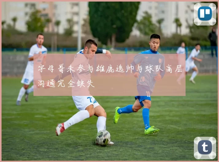 字母哥未参与雄鹿选帅与球队高层沟通完全缺失
