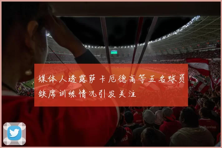 媒体人透露萨卡厄德高等五名球员缺席训练情况引发关注