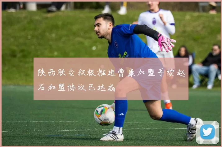 陕西联合积极推进曹康加盟手续赵石加盟协议已达成