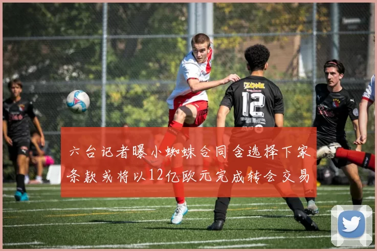 六台记者曝小蜘蛛合同含选择下家条款或将以12亿欧元完成转会交易