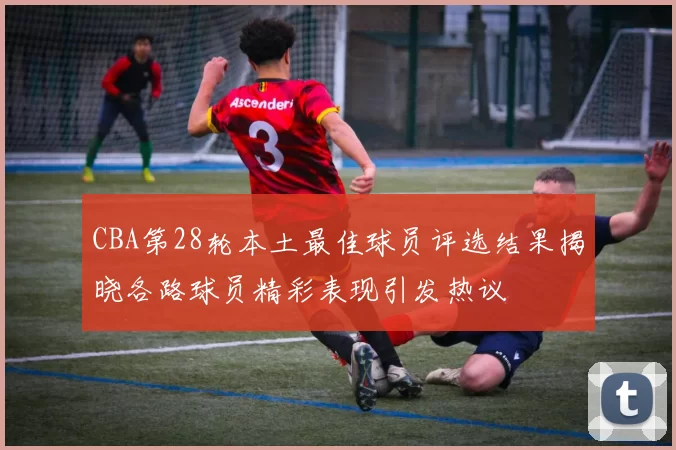 CBA第28轮本土最佳球员评选结果揭晓各路球员精彩表现引发热议