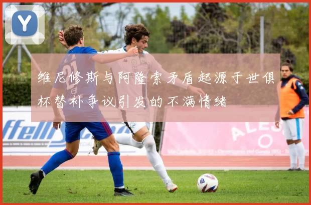 维尼修斯与阿隆索矛盾起源于世俱杯替补争议引发的不满情绪