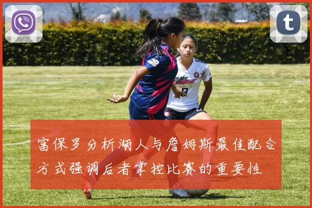 富保罗分析湖人与詹姆斯最佳配合方式强调后者掌控比赛的重要性