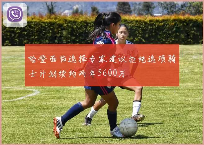 哈登面临选择专家建议拒绝选项骑士计划续约两年5600万