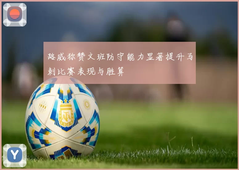 路威称赞文班防守能力显著提升马刺比赛表现与胜算