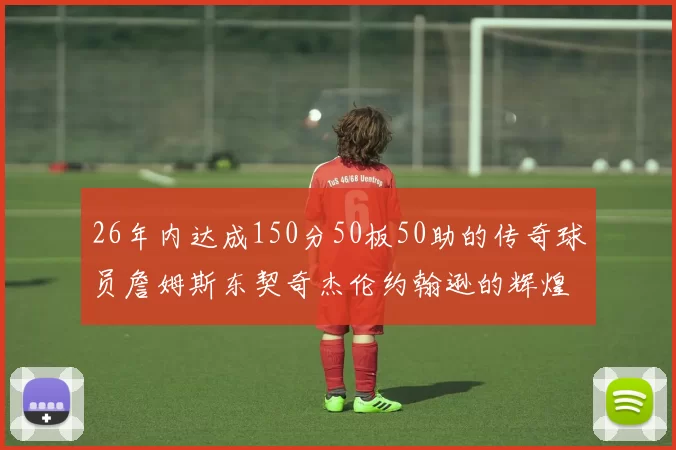 26年内达成150分50板50助的传奇球员詹姆斯东契奇杰伦约翰逊的辉煌成就