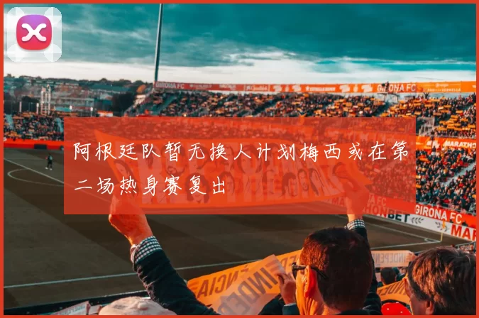 阿根廷队暂无换人计划梅西或在第二场热身赛复出