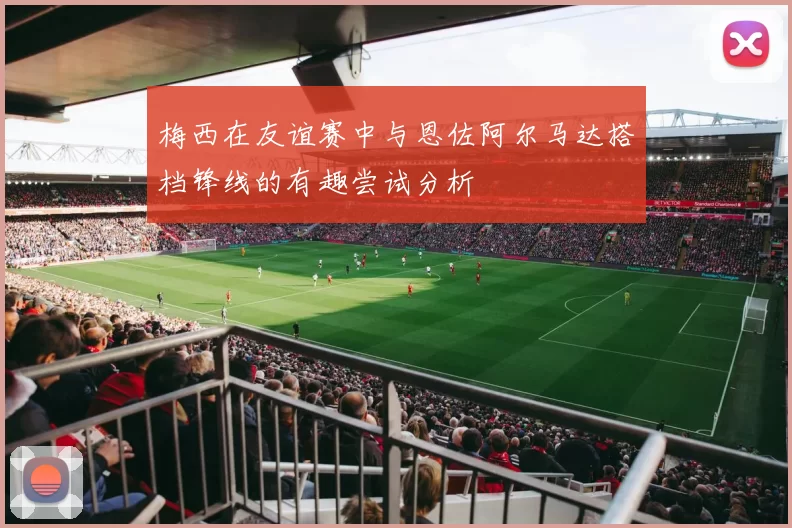 梅西在友谊赛中与恩佐阿尔马达搭档锋线的有趣尝试分析