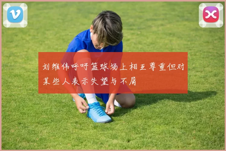 刘维伟呼吁篮球场上相互尊重但对某些人表示失望与不屑