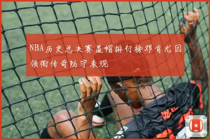 NBA历史总决赛盖帽排行榜邓肯尤因领衔传奇防守表现